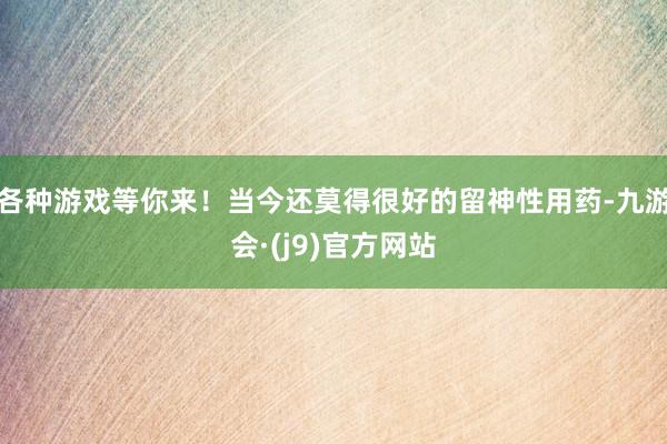 各种游戏等你来！当今还莫得很好的留神性用药-九游会·(j9)官方网站