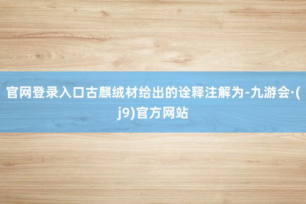 官网登录入口古麒绒材给出的诠释注解为-九游会·(j9)官方网站