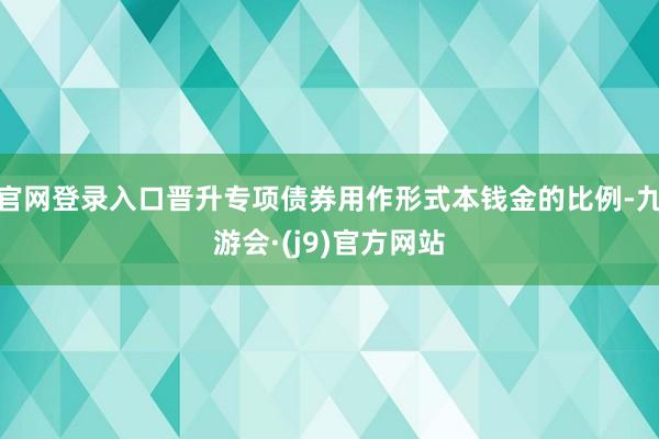 官网登录入口晋升专项债券用作形式本钱金的比例-九游会·(j9)官方网站