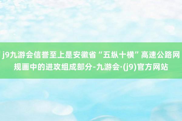 j9九游会信誉至上是安徽省“五纵十横”高速公路网规画中的进攻组成部分-九游会·(j9)官方网站