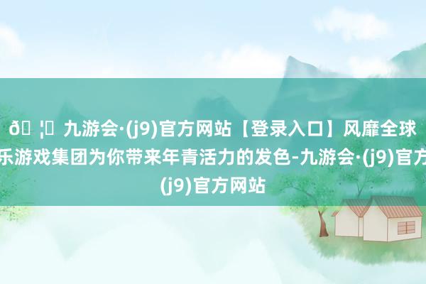 🦄九游会·(j9)官方网站【登录入口】风靡全球的娱乐游戏集团为你带来年青活力的发色-九游会·(j9)官方网站