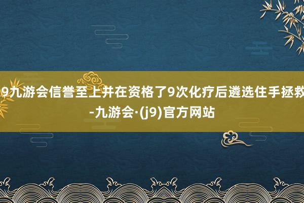 j9九游会信誉至上并在资格了9次化疗后遴选住手拯救-九游会·(j9)官方网站