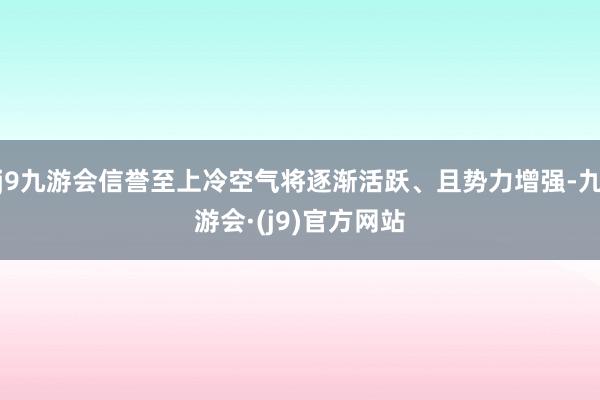 j9九游会信誉至上冷空气将逐渐活跃、且势力增强-九游会·(j9)官方网站