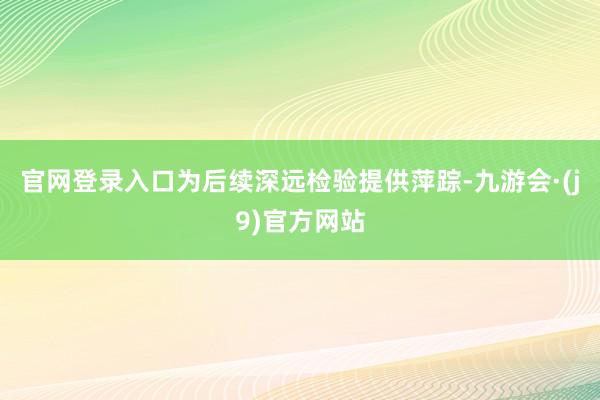 官网登录入口为后续深远检验提供萍踪-九游会·(j9)官方网站