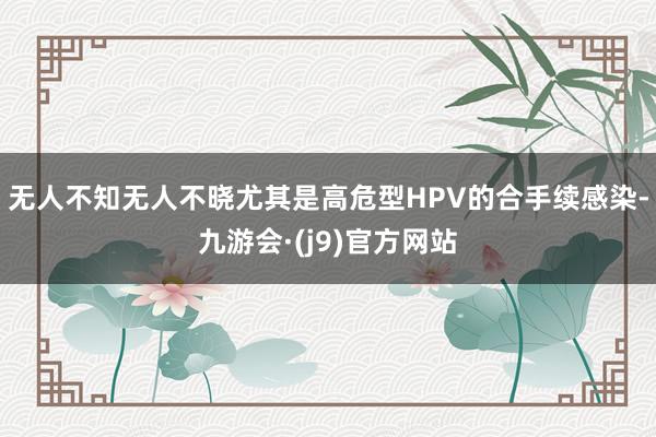 无人不知无人不晓尤其是高危型HPV的合手续感染-九游会·(j9)官方网站