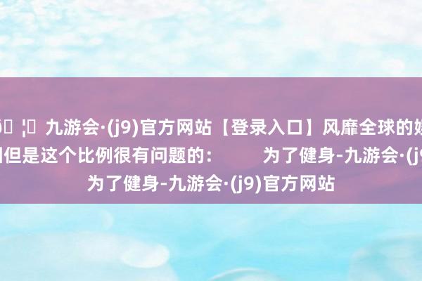 🦄九游会·(j9)官方网站【登录入口】风靡全球的娱乐游戏集团但是这个比例很有问题的：        为了健身-九游会·(j9)官方网站