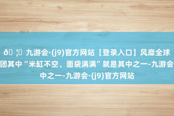 🦄九游会·(j9)官方网站【登录入口】风靡全球的娱乐游戏集团其中“米缸不空、面袋满满”就是其中之一-九游会·(j9)官方网站