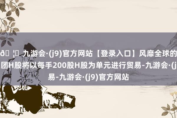 🦄九游会·(j9)官方网站【登录入口】风靡全球的娱乐游戏集团H股将以每手200股H股为单元进行贸易-九游会·(j9)官方网站