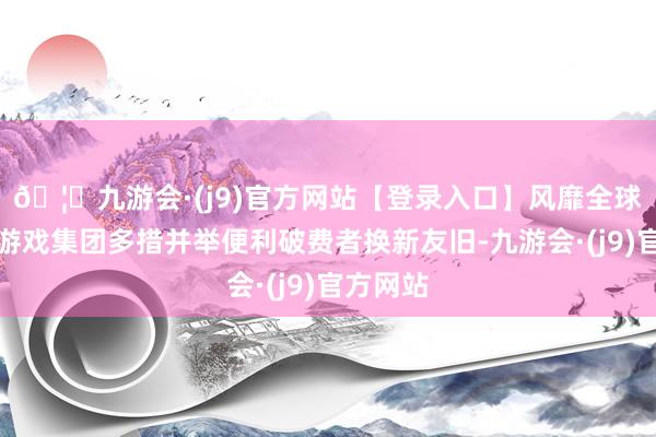🦄九游会·(j9)官方网站【登录入口】风靡全球的娱乐游戏集团多措并举便利破费者换新友旧-九游会·(j9)官方网站