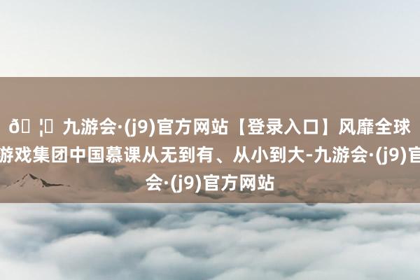 🦄九游会·(j9)官方网站【登录入口】风靡全球的娱乐游戏集团中国慕课从无到有、从小到大-九游会·(j9)官方网站