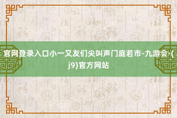 官网登录入口小一又友们尖叫声门庭若市-九游会·(j9)官方网站