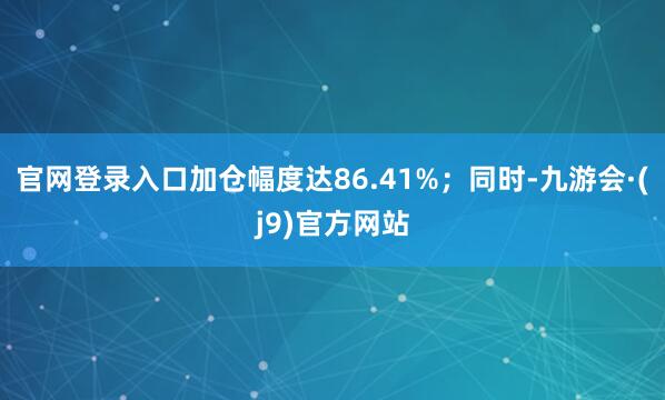 官网登录入口加仓幅度达86.41%；同时-九游会·(j9)官方网站