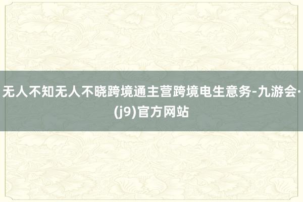 无人不知无人不晓跨境通主营跨境电生意务-九游会·(j9)官方网站