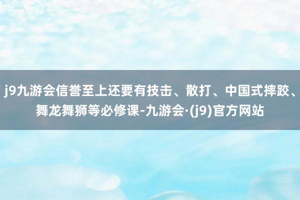 j9九游会信誉至上还要有技击、散打、中国式摔跤、舞龙舞狮等必修课-九游会·(j9)官方网站