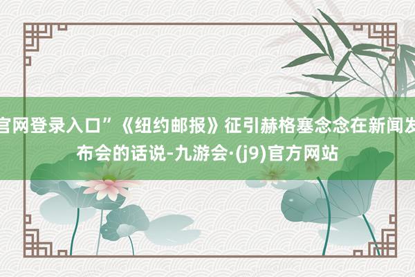 官网登录入口”《纽约邮报》征引赫格塞念念在新闻发布会的话说-九游会·(j9)官方网站