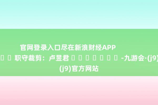 官网登录入口尽在新浪财经APP 职守裁剪:卢昱君 -九游会·(j9)官方网站