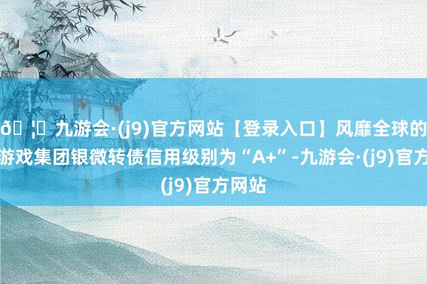🦄九游会·(j9)官方网站【登录入口】风靡全球的娱乐游戏集团银微转债信用级别为“A+”-九游会·(j9)官方网站