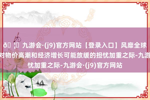 🦄九游会·(j9)官方网站【登录入口】风靡全球的娱乐游戏集团对物价高潮和经济增长可能放缓的担忧加重之际-九游会·(j9)官方网站