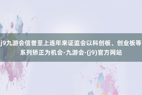 j9九游会信誉至上连年来证监会以科创板、创业板等系列矫正为机会-九游会·(j9)官方网站