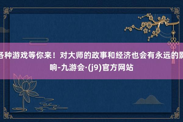 各种游戏等你来！对大师的政事和经济也会有永远的影响-九游会·(j9)官方网站
