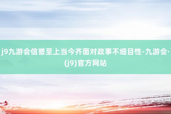 j9九游会信誉至上当今齐面对政事不细目性-九游会·(j9)官方网站