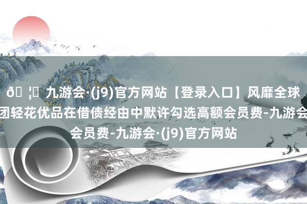 🦄九游会·(j9)官方网站【登录入口】风靡全球的娱乐游戏集团轻花优品在借债经由中默许勾选高额会员费-九游会·(j9)官方网站