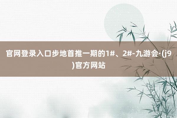 官网登录入口步地首推一期的1#、2#-九游会·(j9)官方网站