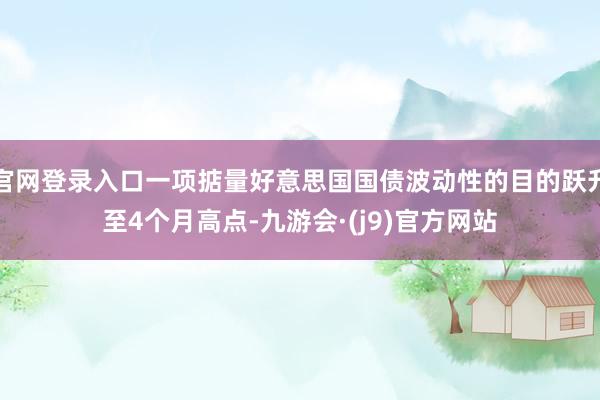官网登录入口一项掂量好意思国国债波动性的目的跃升至4个月高点-九游会·(j9)官方网站