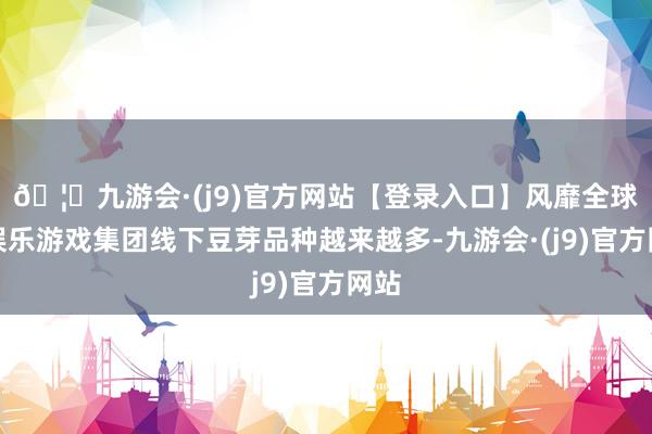 🦄九游会·(j9)官方网站【登录入口】风靡全球的娱乐游戏集团线下豆芽品种越来越多-九游会·(j9)官方网站