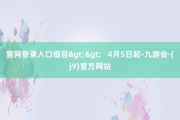 官网登录入口细目>>   4月5日起-九游会·(j9)官方网站