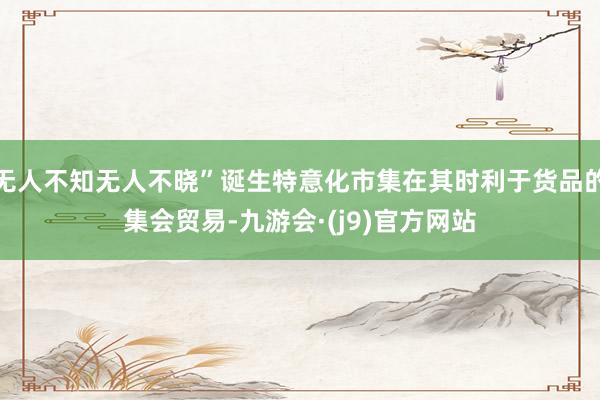 无人不知无人不晓”诞生特意化市集在其时利于货品的集会贸易-九游会·(j9)官方网站