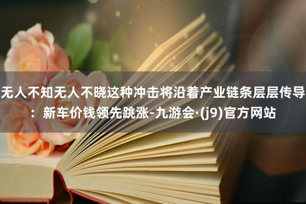 无人不知无人不晓这种冲击将沿着产业链条层层传导：新车价钱领先跳涨-九游会·(j9)官方网站