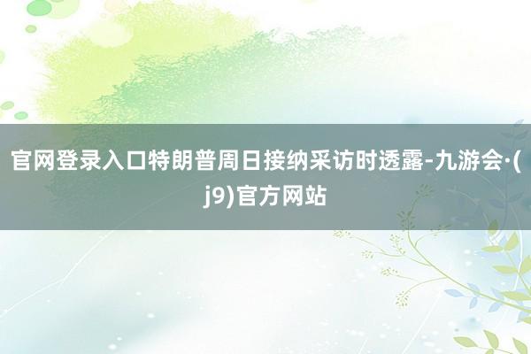 官网登录入口特朗普周日接纳采访时透露-九游会·(j9)官方网站