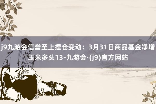 j9九游会信誉至上捏仓变动：3月31日商品基金净增玉米多头13-九游会·(j9)官方网站