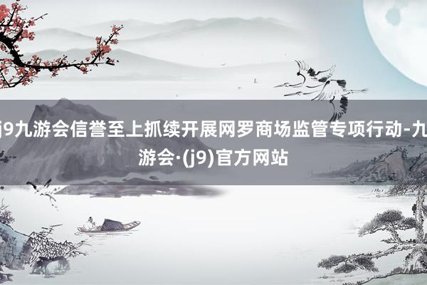 j9九游会信誉至上抓续开展网罗商场监管专项行动-九游会·(j9)官方网站