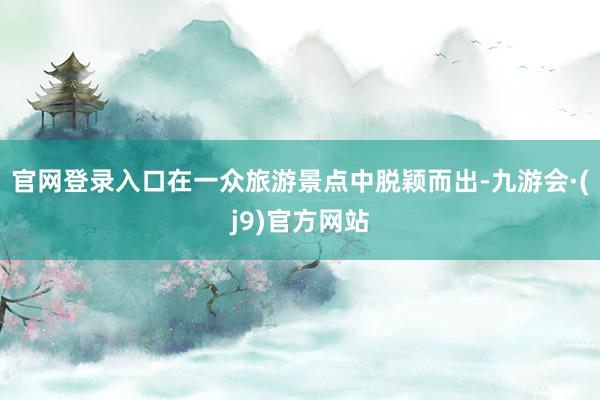 官网登录入口在一众旅游景点中脱颖而出-九游会·(j9)官方网站