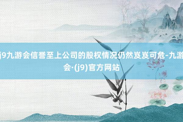 j9九游会信誉至上公司的股权情况仍然岌岌可危-九游会·(j9)官方网站