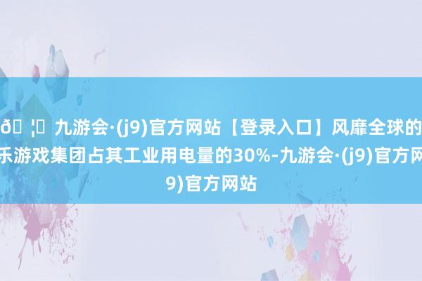 🦄九游会·(j9)官方网站【登录入口】风靡全球的娱乐游戏集团占其工业用电量的30%-九游会·(j9)官方网站