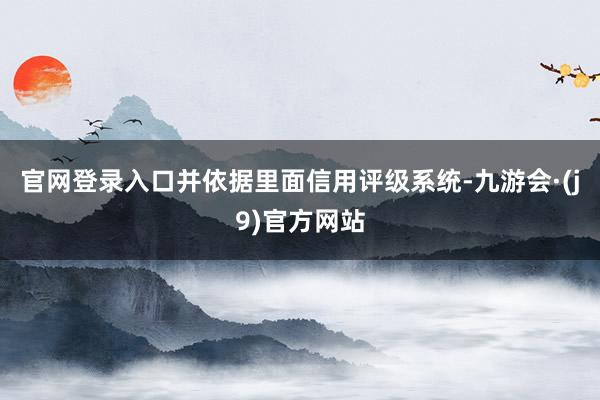 官网登录入口并依据里面信用评级系统-九游会·(j9)官方网站