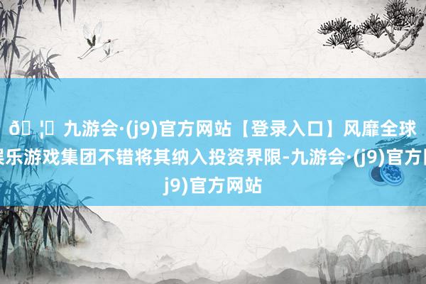 🦄九游会·(j9)官方网站【登录入口】风靡全球的娱乐游戏集团不错将其纳入投资界限-九游会·(j9)官方网站