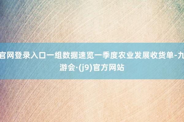 官网登录入口一组数据速览一季度农业发展收货单-九游会·(j9)官方网站