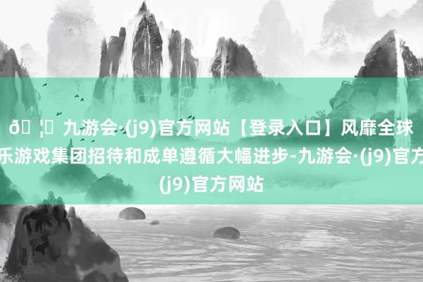 🦄九游会·(j9)官方网站【登录入口】风靡全球的娱乐游戏集团招待和成单遵循大幅进步-九游会·(j9)官方网站