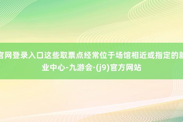官网登录入口这些取票点经常位于场馆相近或指定的就业中心-九游会·(j9)官方网站