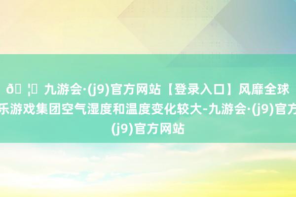 🦄九游会·(j9)官方网站【登录入口】风靡全球的娱乐游戏集团空气湿度和温度变化较大-九游会·(j9)官方网站