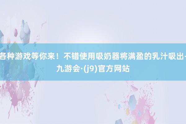 各种游戏等你来！不错使用吸奶器将满盈的乳汁吸出-九游会·(j9)官方网站