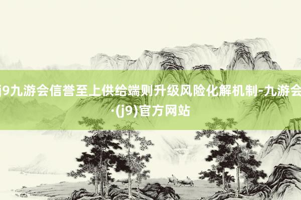 j9九游会信誉至上供给端则升级风险化解机制-九游会·(j9)官方网站