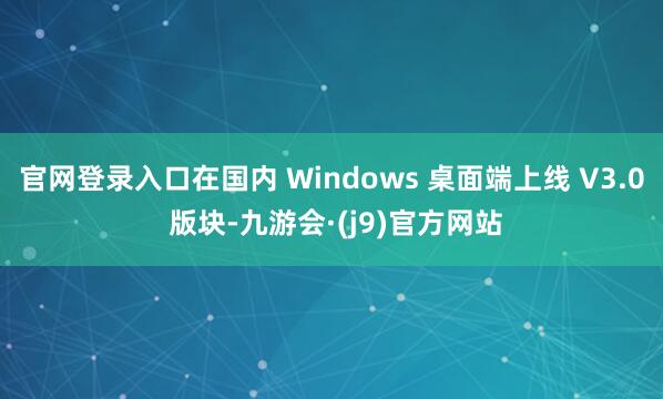 官网登录入口在国内 Windows 桌面端上线 V3.0 版块-九游会·(j9)官方网站
