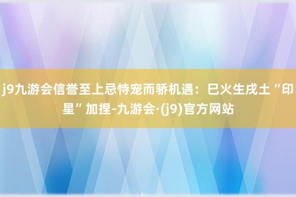j9九游会信誉至上忌恃宠而骄机遇：巳火生戌土“印星”加捏-九游会·(j9)官方网站