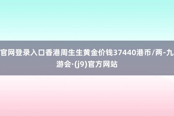官网登录入口香港周生生黄金价钱37440港币/两-九游会·(j9)官方网站