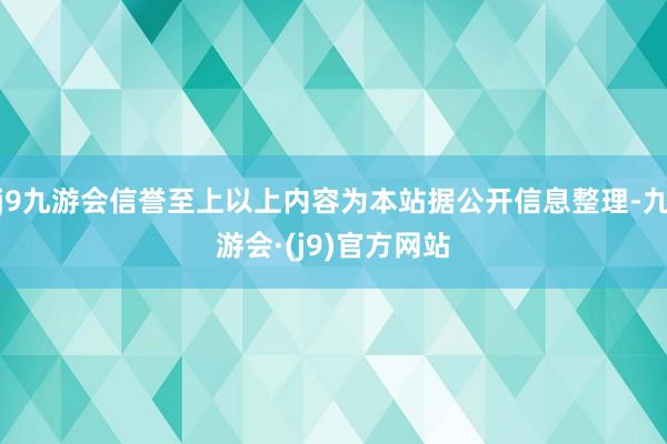j9九游会信誉至上以上内容为本站据公开信息整理-九游会·(j9)官方网站